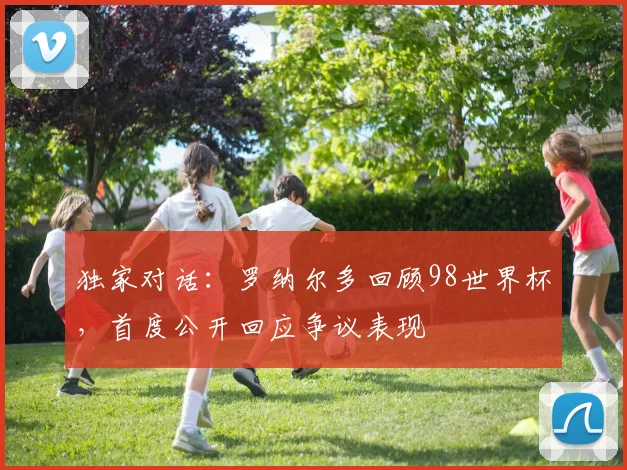 独家对话：罗纳尔多回顾98世界杯，首度公开回应争议表现