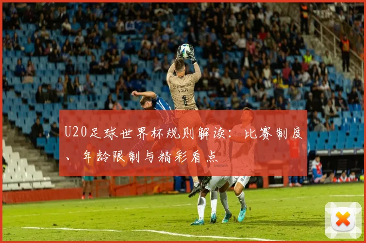 U20足球世界杯规则解读：比赛制度、年龄限制与精彩看点