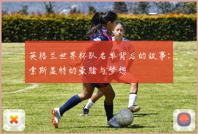 英格兰世界杯队名单背后的故事：索斯盖特的豪赌与梦想