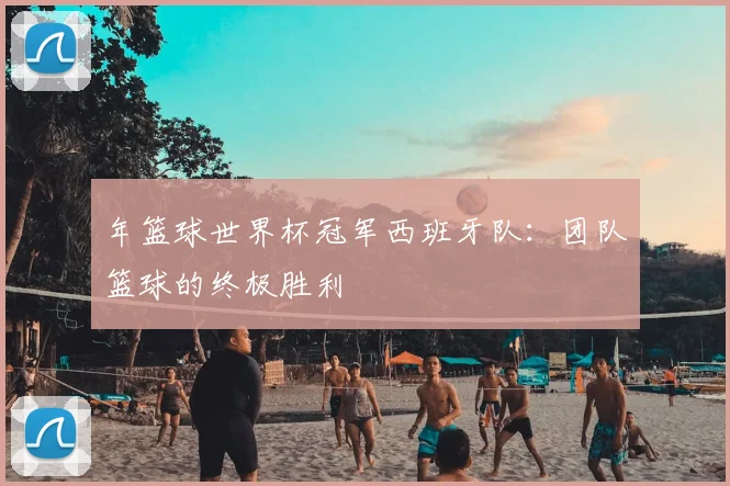 年篮球世界杯冠军西班牙队：团队篮球的终极胜利