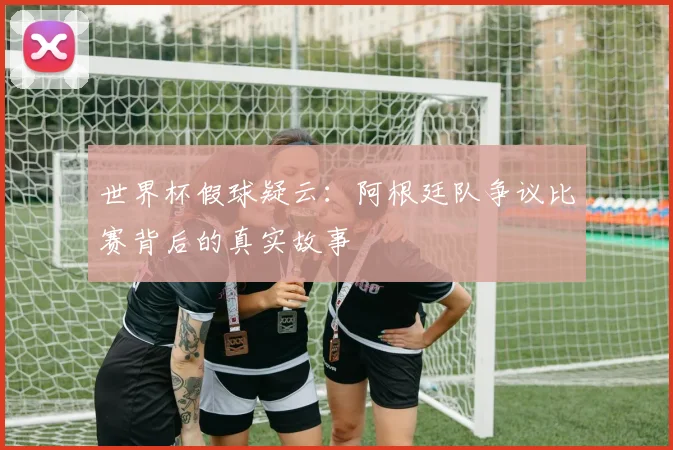 世界杯假球疑云：阿根廷队争议比赛背后的真实故事