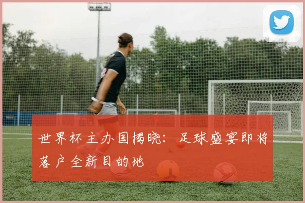 世界杯主办国揭晓：足球盛宴即将落户全新目的地