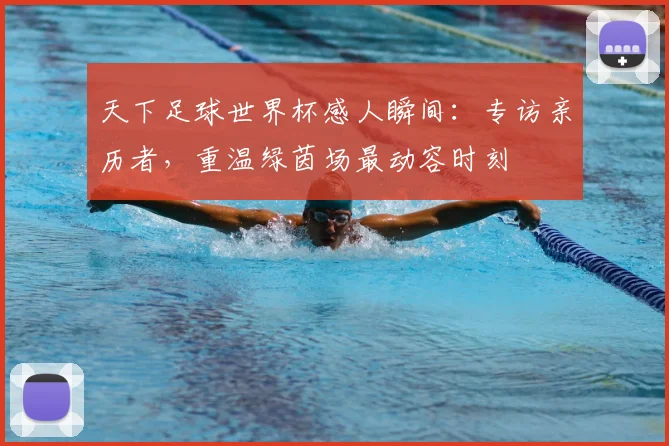 天下足球世界杯感人瞬间：专访亲历者，重温绿茵场最动容时刻