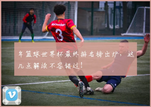 年篮球世界杯最终排名榜出炉，这几点解读不容错过！