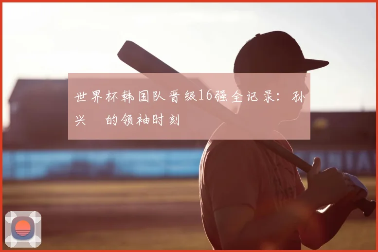 世界杯韩国队晋级16强全记录：孙兴慜的领袖时刻