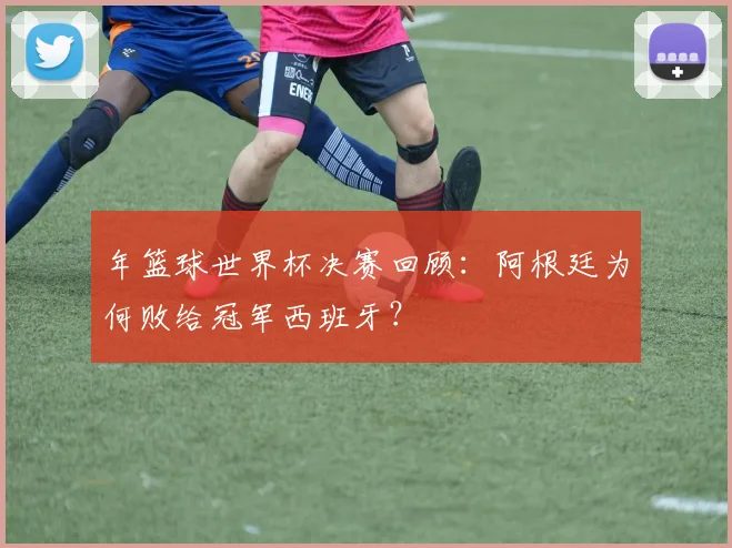 年篮球世界杯决赛回顾：阿根廷为何败给冠军西班牙？