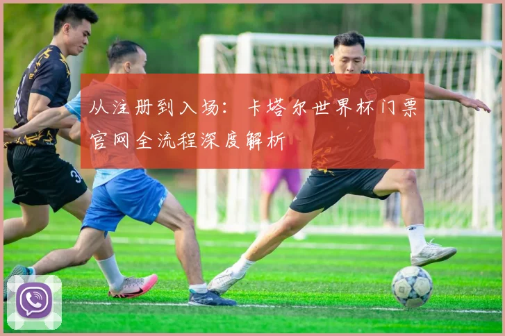 从注册到入场：卡塔尔世界杯门票官网全流程深度解析