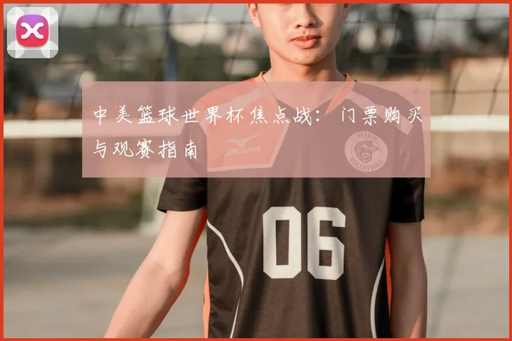 中美篮球世界杯焦点战：门票购买与观赛指南