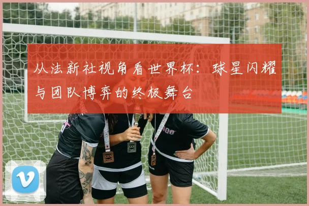 从法新社视角看世界杯：球星闪耀与团队博弈的终极舞台